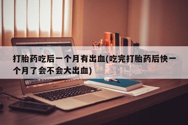 堕胎药叫什么名字微信怎么购买打胎药吃后一个月有出血(吃完打胎药后快一个月了会不会大出血)