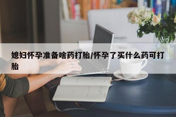 堕胎药叫什么名字微信怎么购买媳妇怀孕准备啥药打胎/怀孕了买什么药可打胎