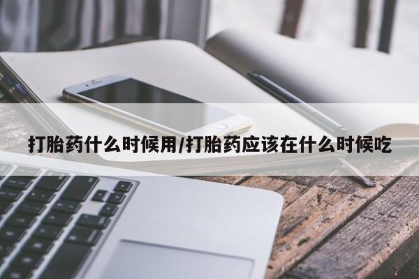 堕胎药叫什么名字微信怎么购买打胎药什么时候用/打胎药应该在什么时候吃