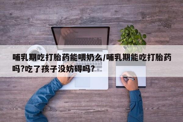 堕胎药叫什么名字微信怎么购买哺乳期吃打胎药能喂奶么/哺乳期能吃打胎药吗?吃了孩子没妨碍吗?