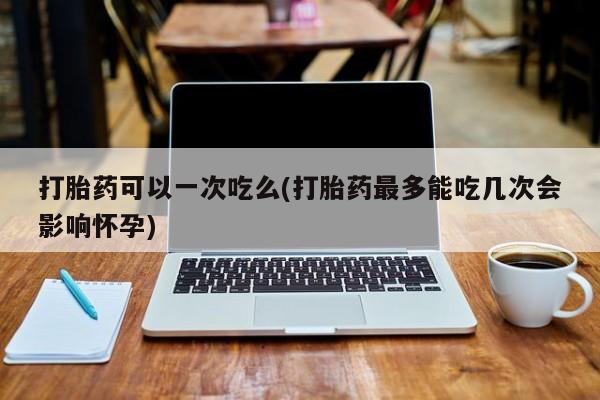 堕胎药叫什么名字微信怎么购买打胎药可以一次吃么(打胎药最多能吃几次会影响怀孕)