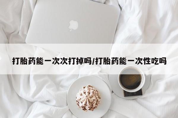 堕胎药叫什么名字微信怎么购买打胎药能一次次打掉吗/打胎药能一次性吃吗