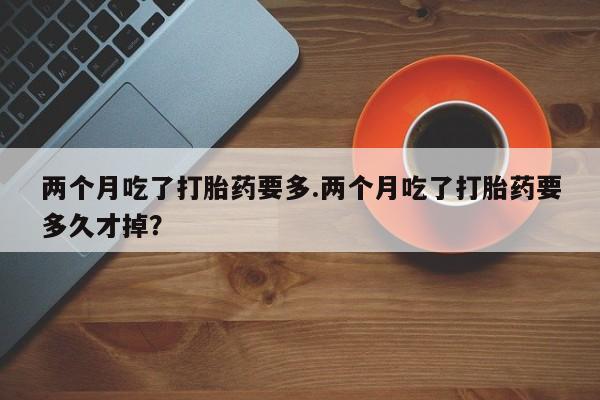堕胎药叫什么名字微信怎么购买两个月吃了打胎药要多.两个月吃了打胎药要多久才掉？