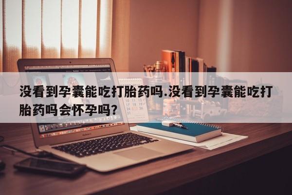 堕胎药叫什么名字微信怎么购买没看到孕囊能吃打胎药吗.没看到孕囊能吃打胎药吗会怀孕吗？
