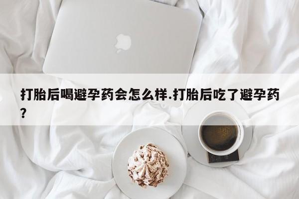 堕胎药叫什么名字微信怎么购买打胎后喝避孕药会怎么样.打胎后吃了避孕药？