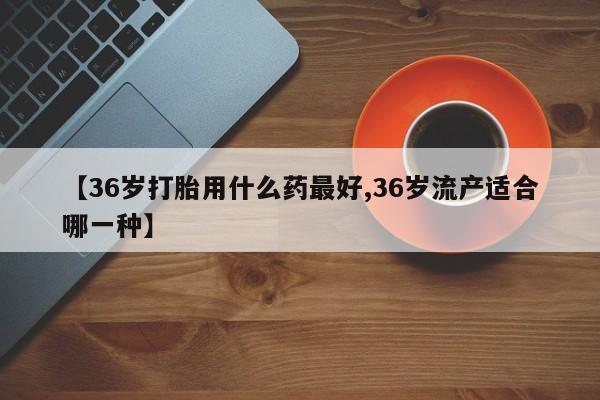 堕胎药叫什么名字微信怎么购买【36岁打胎用什么药最好,36岁流产适合哪一种】