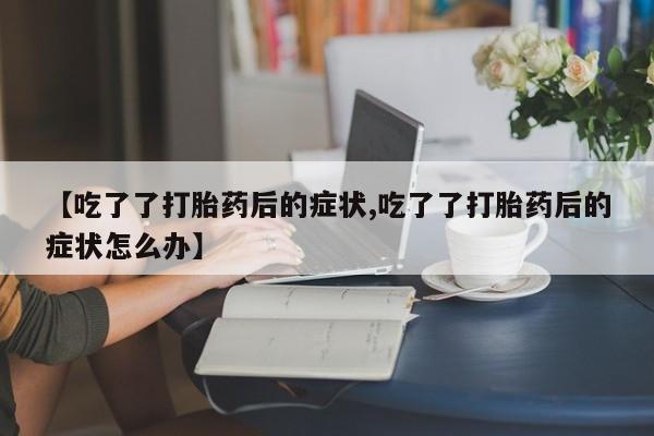 堕胎药叫什么名字微信怎么购买【吃了了打胎药后的症状,吃了了打胎药后的症状怎么办】